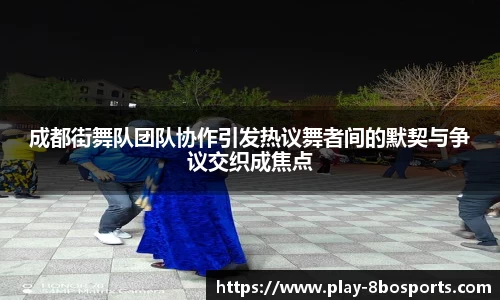 成都街舞队团队协作引发热议舞者间的默契与争议交织成焦点
